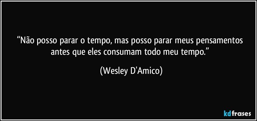 “Não posso parar o tempo, mas posso parar meus pensamentos antes que eles consumam todo meu tempo.” (Wesley D'Amico)