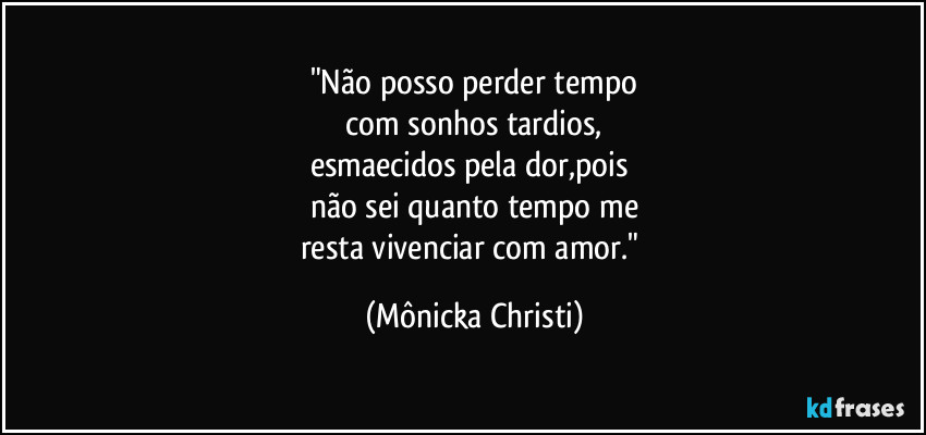 "Não posso perder tempo
 com sonhos tardios, 
esmaecidos pela dor,pois 
não sei quanto tempo me
resta vivenciar com amor." (Mônicka Christi)