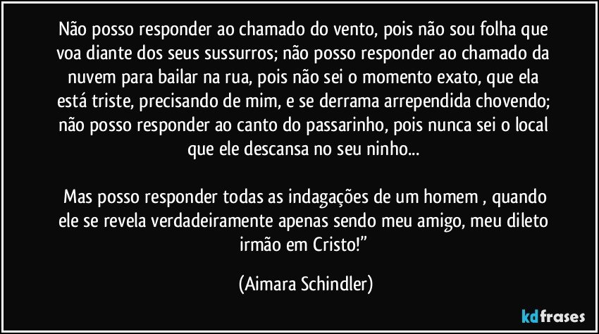 Não posso responder ao chamado do vento, pois não sou folha que voa diante dos seus sussurros; não posso responder ao chamado da nuvem para bailar na rua, pois não sei o momento exato, que ela está triste, precisando de mim, e se derrama arrependida chovendo; não posso responder ao canto do passarinho, pois nunca sei o local que ele descansa no seu ninho... 

 Mas posso responder todas as indagações de um homem , quando ele se revela verdadeiramente apenas sendo meu amigo, meu dileto irmão em Cristo!” (Aimara Schindler)