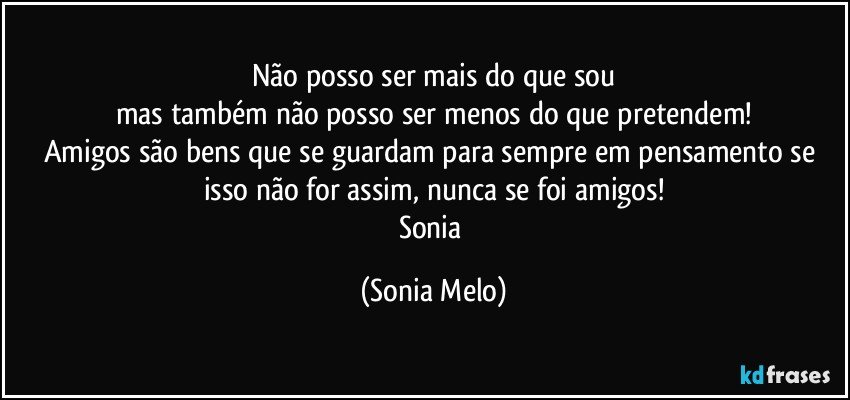 Não posso ser mais do que sou
mas também não posso ser menos do que pretendem!
Amigos são bens que se guardam para sempre em pensamento se isso não for assim, nunca se foi amigos!
Sonia (Sonia Melo)