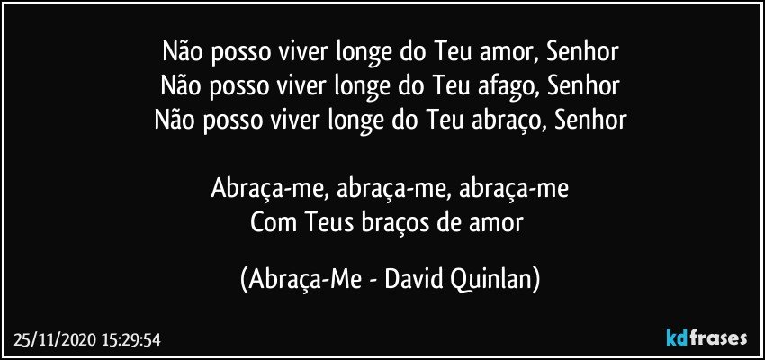 Não posso viver longe do Teu amor, Senhor
Não posso viver longe do Teu afago, Senhor
Não posso viver longe do Teu abraço, Senhor

Abraça-me, abraça-me, abraça-me
Com Teus braços de amor (Abraça-Me - David Quinlan)