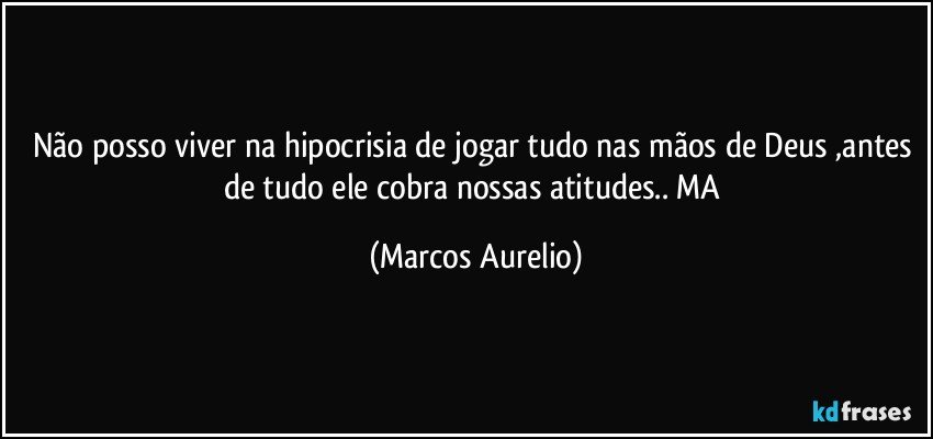 Não posso viver na hipocrisia de jogar tudo nas mãos de Deus ,antes de tudo ele cobra nossas atitudes.. MA (Marcos Aurelio)