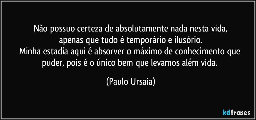 Não possuo certeza de absolutamente nada nesta vida,
apenas que tudo é temporário e ilusório.
Minha estadia aqui é absorver o máximo de conhecimento que puder, pois é o único bem que levamos além vida. (Paulo Ursaia)