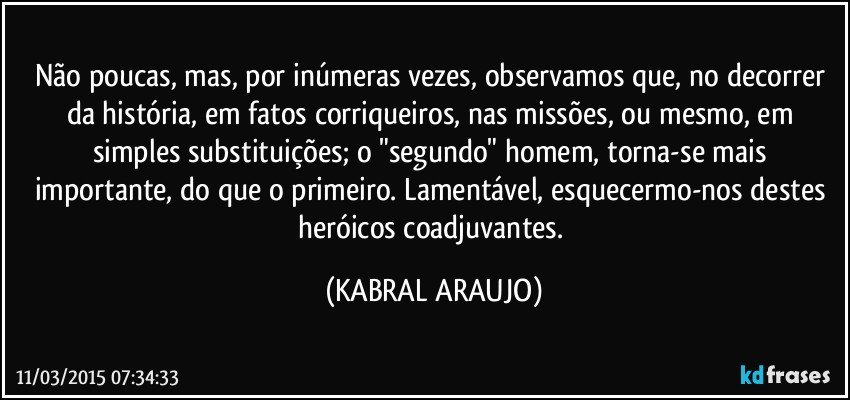 Não poucas, mas, por inúmeras vezes,  observamos que, no decorrer da história, em fatos corriqueiros, nas missões, ou mesmo, em simples substituições; o "segundo" homem,  torna-se mais importante, do que o primeiro. Lamentável, esquecermo-nos destes heróicos coadjuvantes. (KABRAL ARAUJO)