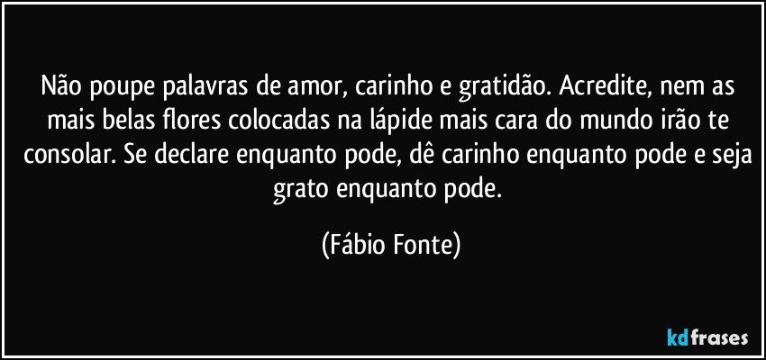 Não poupe palavras de amor, carinho e gratidão. Acredite, nem as mais belas flores colocadas na lápide mais cara do mundo irão te consolar. Se declare enquanto pode, dê carinho enquanto pode e seja grato enquanto pode. (Fábio Fonte)