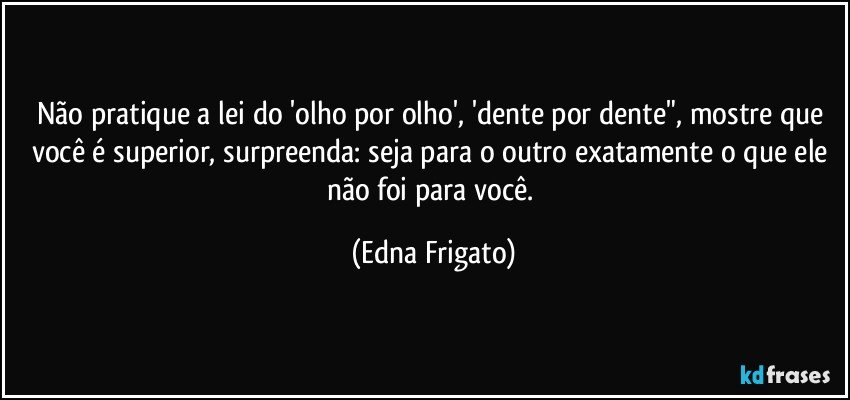 Não pratique a lei do 'olho por olho', 'dente por dente", mostre que você é superior, surpreenda:  seja para o outro exatamente o que ele não foi para você. (Edna Frigato)