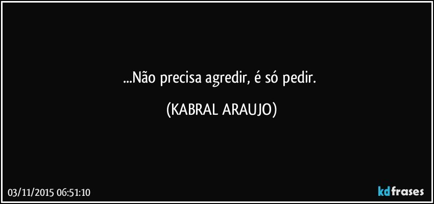 ...Não precisa agredir, é só pedir. (KABRAL ARAUJO)