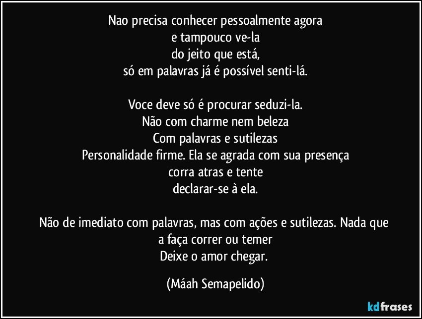 Nao precisa conhecer pessoalmente agora
e tampouco ve-la
do jeito que está,
só em palavras já é possível senti-lá.

Voce deve só é procurar seduzi-la.
Não com charme nem beleza
Com palavras e sutilezas
Personalidade firme. Ela se agrada com sua presença
corra atras e tente
declarar-se à ela.

Não de imediato com palavras, mas com ações e sutilezas. Nada que a faça correr ou temer
Deixe o amor chegar. (Máah Semapelido)