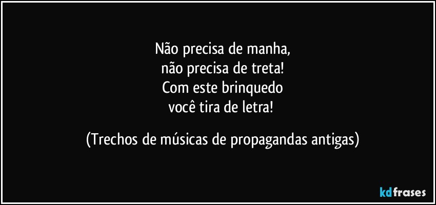 Não precisa de manha,
não precisa de treta!
Com este brinquedo
você tira de letra! (Trechos de músicas de propagandas antigas)