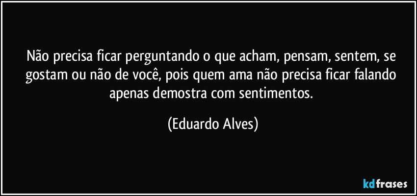 Não precisa ficar perguntando o que acham, pensam, sentem, se gostam ou não de você, pois quem ama não precisa ficar falando apenas demostra com sentimentos. (Eduardo Alves)