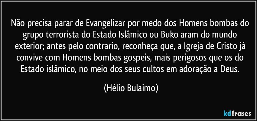 Não precisa parar de Evangelizar por medo dos Homens bombas do grupo terrorista do Estado Islâmico ou Buko aram do mundo exterior; antes pelo contrario, reconheça que, a Igreja de Cristo já convive com Homens bombas gospeis, mais perigosos que os do Estado islâmico, no meio dos seus cultos em adoração a Deus. (Hélio Bulaimo)