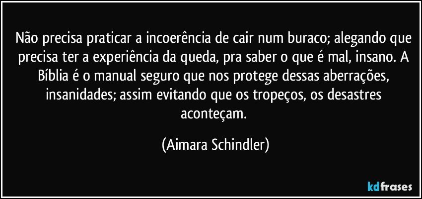 Não precisa praticar a incoerência de cair num buraco; alegando que precisa ter a experiência da queda, pra saber o que é mal, insano. A Bíblia é o manual seguro que nos protege dessas aberrações, insanidades; assim evitando  que os tropeços, os desastres aconteçam. (Aimara Schindler)