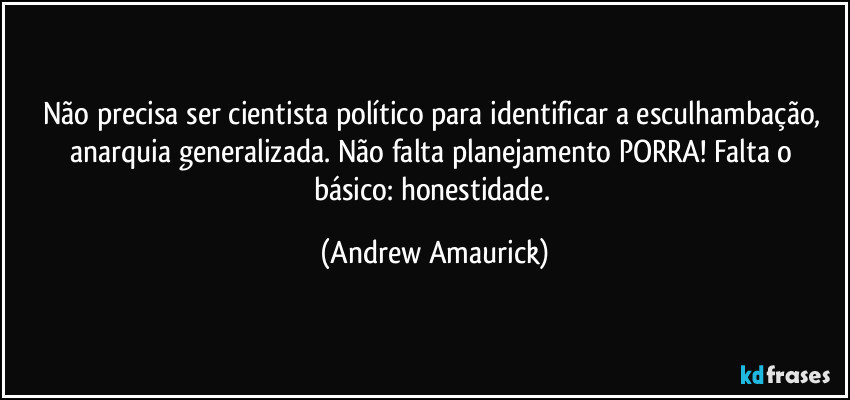 Não precisa ser cientista político para identificar a esculhambação, anarquia generalizada. Não falta planejamento PORRA!  Falta o básico: honestidade. (Andrew Amaurick)