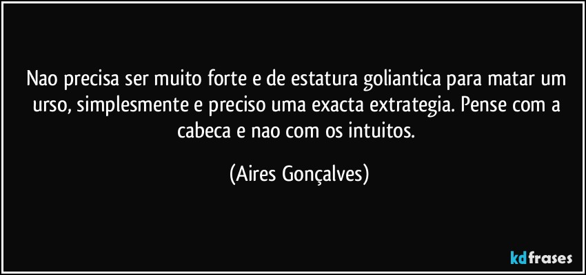 Nao precisa ser muito forte e de estatura goliantica para matar um urso, simplesmente e preciso uma exacta extrategia. Pense com a cabeca e nao com os intuitos. (Aires Gonçalves)