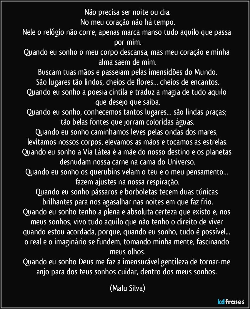 Não precisa ser noite ou dia.
No meu coração não há tempo.
Nele o relógio não corre, apenas marca manso tudo aquilo que passa por mim.
Quando eu sonho o meu corpo descansa, mas meu coração e minha alma saem de mim.
Buscam tuas mãos e passeiam pelas imensidões do Mundo.
São lugares tão lindos, cheios de flores... cheios de encantos.
Quando eu sonho a poesia cintila e traduz a magia de tudo aquilo que desejo que saiba.
Quando eu sonho, conhecemos tantos lugares... são lindas praças; tão belas fontes que jorram coloridas águas.
Quando eu sonho caminhamos leves pelas ondas dos mares, levitamos nossos corpos, elevamos as mãos e tocamos as estrelas.
Quando eu sonho a Via Látea é a mãe do nosso destino e os planetas desnudam nossa carne na cama do Universo.
Quando eu sonho os querubins velam o teu e o meu pensamento... fazem ajustes na nossa respiração.
Quando eu sonho pássaros e borboletas tecem duas túnicas brilhantes para nos agasalhar nas noites em que faz frio.
Quando eu sonho tenho a plena e absoluta certeza que existo e, nos meus sonhos, vivo tudo aquilo que não tenho o direito de viver quando estou acordada, porque, quando eu sonho, tudo é possível... o real e o imaginário se fundem, tomando minha mente, fascinando meus olhos.
Quando eu sonho Deus me faz a imensurável gentileza de tornar-me anjo para dos teus sonhos cuidar, dentro dos meus sonhos. (Malu Silva)