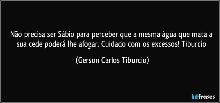 Não precisa ser Sábio para perceber que a mesma água que mata a sua cede poderá lhe afogar. Cuidado com os excessos! Tiburcio (Gerson Carlos Tiburcio)