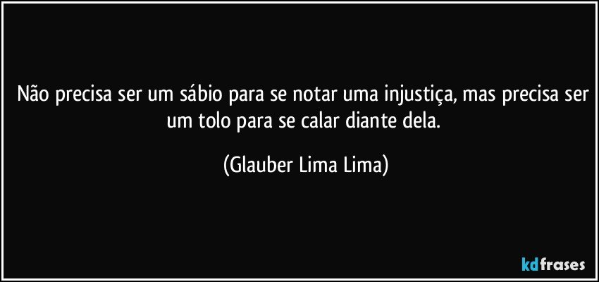 Não precisa ser um sábio para se notar uma injustiça, mas precisa ser um tolo para se calar diante dela. (Glauber Lima Lima)