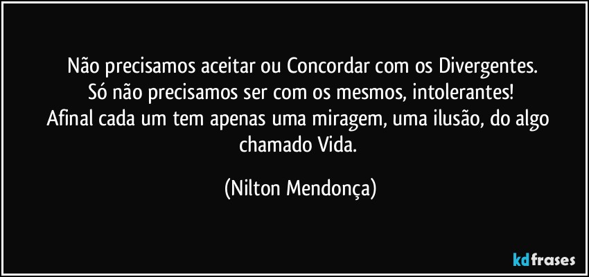 ⁠Não precisamos aceitar ou Concordar com os Divergentes.
Só não precisamos ser com os mesmos, intolerantes!
Afinal cada um tem apenas uma  miragem, uma ilusão, do algo chamado Vida. (Nilton Mendonça)