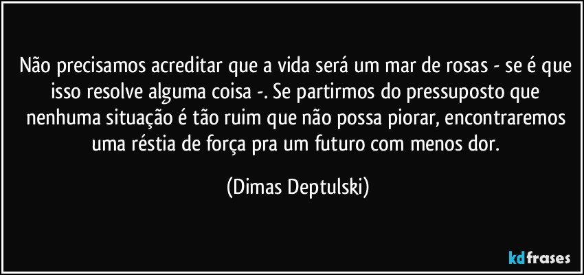 Não precisamos acreditar que a vida será um mar de rosas - se é que isso resolve alguma coisa -. Se partirmos do pressuposto que nenhuma situação é tão ruim que não possa piorar, encontraremos uma réstia de força pra um futuro com menos dor. (Dimas Deptulski)