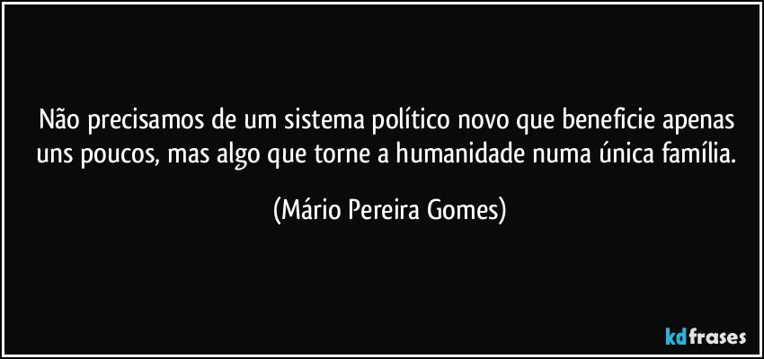 Não precisamos de um sistema político novo que beneficie apenas uns poucos, mas algo que torne a humanidade numa única família. (Mário Pereira Gomes)