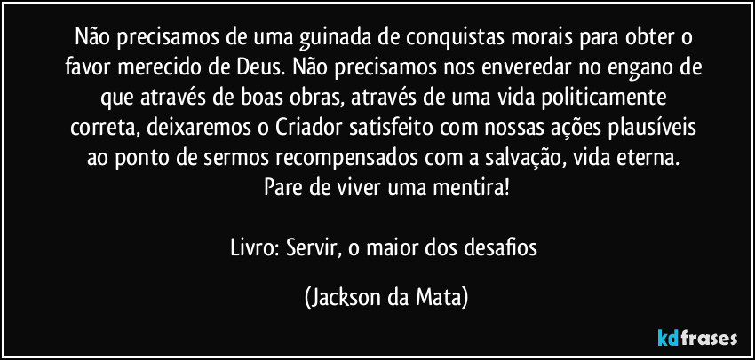 Não precisamos de uma guinada de conquistas morais para obter o favor merecido de Deus. Não precisamos nos enveredar no engano de que através de boas obras, através de uma vida politicamente correta, deixaremos o Criador satisfeito com nossas ações plausíveis ao ponto de sermos recompensados com a salvação, vida eterna. Pare de viver uma mentira!

Livro: Servir, o maior dos desafios (Jackson da Mata)