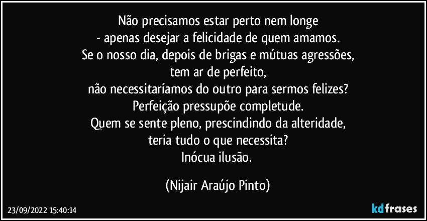 Não precisamos estar perto nem longe
- apenas desejar a felicidade de quem amamos.
Se o nosso dia, depois de brigas e mútuas agressões,
tem ar de perfeito,
não necessitaríamos do outro para sermos felizes?
Perfeição pressupõe completude.
Quem se sente pleno, prescindindo da alteridade,
teria tudo o que necessita?
Inócua ilusão. (Nijair Araújo Pinto)