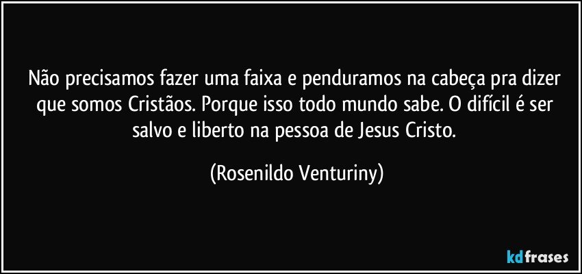Não precisamos fazer uma faixa e penduramos na cabeça pra dizer que somos Cristãos. Porque isso todo mundo sabe. O difícil é ser salvo e liberto na pessoa de Jesus Cristo. (Rosenildo Venturiny)