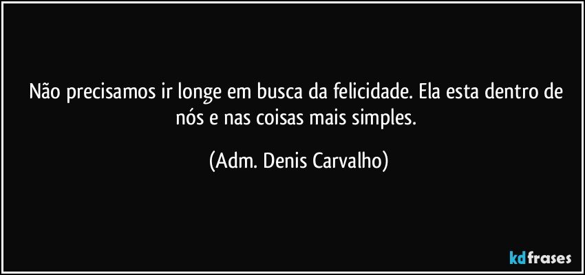 Não precisamos ir longe em busca  da felicidade. Ela esta dentro de nós e nas coisas mais simples. (Adm. Denis Carvalho)