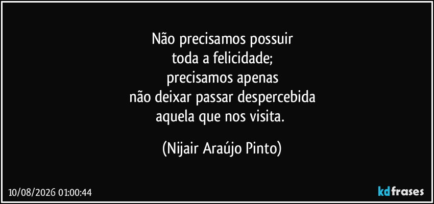 Não precisamos possuir
toda a felicidade;
precisamos apenas
não deixar passar despercebida
aquela que nos visita. (Nijair Araújo Pinto)