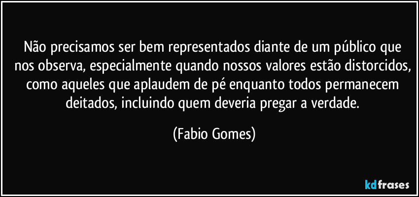 Não precisamos ser bem representados diante de um público que nos observa, especialmente quando nossos valores estão distorcidos, como aqueles que aplaudem de pé enquanto todos permanecem deitados, incluindo quem deveria pregar a verdade. (Fabio Gomes)