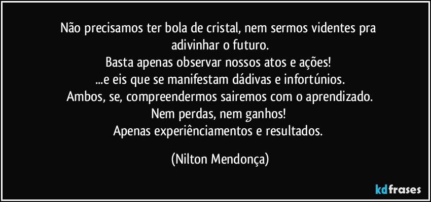 Não precisamos ter bola de cristal, nem sermos videntes pra adivinhar o futuro.
Basta apenas observar nossos atos e ações! 
...e eis que se manifestam dádivas e infortúnios.
Ambos, se, compreendermos sairemos com o aprendizado.
Nem perdas, nem ganhos! 
Apenas  experiênciamentos e resultados. (Nilton Mendonça)