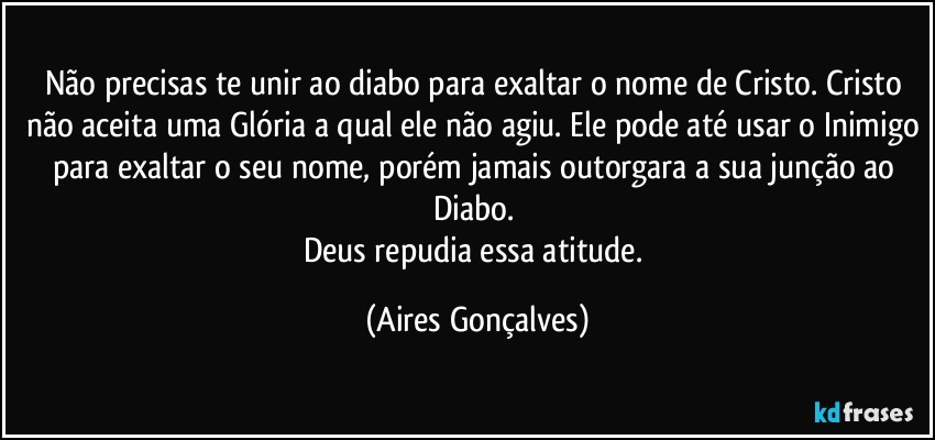 Não precisas te unir ao diabo para exaltar o nome de Cristo. Cristo não aceita uma Glória a qual ele não agiu. Ele pode até usar o Inimigo para exaltar o seu nome, porém jamais outorgara a sua junção ao Diabo. 
Deus repudia essa atitude. (Aires Gonçalves)