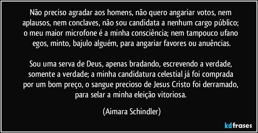 Não preciso agradar aos homens, não quero angariar votos, nem aplausos, nem conclaves, não sou candidata a nenhum cargo público; o meu maior microfone é a minha consciência; nem tampouco ufano egos, minto, bajulo alguém, para angariar favores ou anuências.

Sou uma serva de Deus, apenas bradando, escrevendo a verdade, somente a verdade;  a minha candidatura celestial já foi comprada por um bom preço, o sangue precioso de Jesus Cristo foi derramado, para selar a minha eleição vitoriosa. (Aimara Schindler)