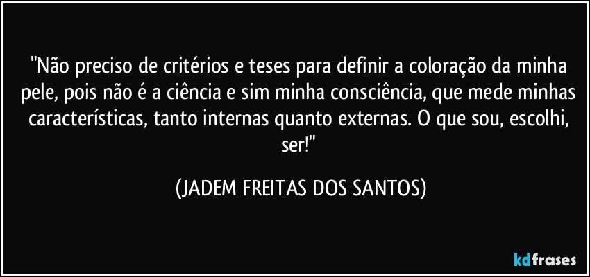 "Não preciso de critérios e teses para definir a coloração da minha pele, pois não é a ciência e sim minha consciência, que mede minhas características, tanto internas quanto externas. O que sou, escolhi, ser!" (JADEM FREITAS DOS SANTOS)