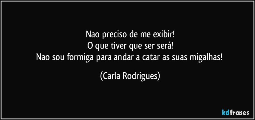 Nao preciso de me exibir!
O que tiver que ser será!
Nao sou formiga para andar a catar as suas migalhas! (Carla Rodrigues)