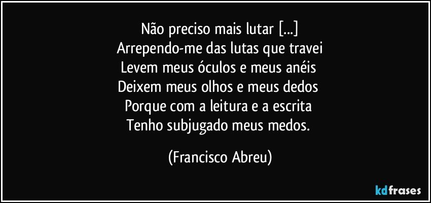 Não preciso mais lutar [...]
Arrependo-me das lutas que travei
Levem meus óculos e meus anéis 
Deixem meus olhos e meus dedos 
Porque com a leitura e a escrita 
Tenho subjugado meus medos. (Francisco Abreu)