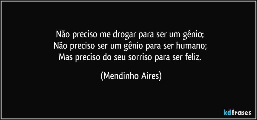 Não preciso me drogar para ser um gênio; 
Não preciso ser um gênio para ser humano; 
Mas preciso do seu sorriso para ser feliz. (Mendinho Aires)