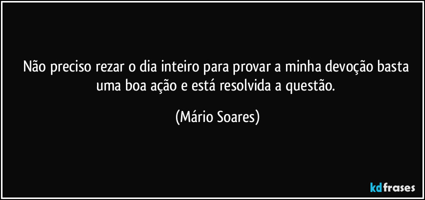 Não preciso rezar o dia inteiro para provar a minha devoção basta uma boa ação e está resolvida a questão. (Mário Soares)