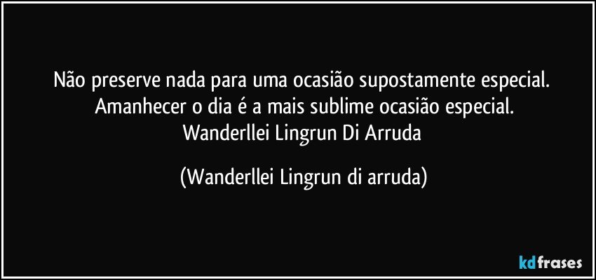 Não preserve nada para uma ocasião supostamente  especial. Amanhecer o dia é a mais sublime ocasião especial.
Wanderllei Lingrun Di Arruda (Wanderllei Lingrun di arruda)