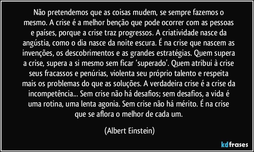 Não pretendemos que as coisas mudem, se sempre fazemos o mesmo. A crise é a melhor benção que pode ocorrer com as pessoas e países, porque a crise traz progressos. A criatividade nasce da angústia, como o dia nasce da noite escura. É na crise que nascem as invenções, os descobrimentos e as grandes estratégias. Quem supera a crise, supera a si mesmo sem ficar ‘superado’. Quem atribui à crise seus fracassos e penúrias, violenta seu próprio talento e respeita mais os problemas do que as soluções. A verdadeira crise é a crise da incompetência... Sem crise não há desafios; sem desafios, a vida é uma rotina, uma lenta agonia. Sem crise não há mérito. É na crise que se aflora o melhor de cada um. (Albert Einstein)