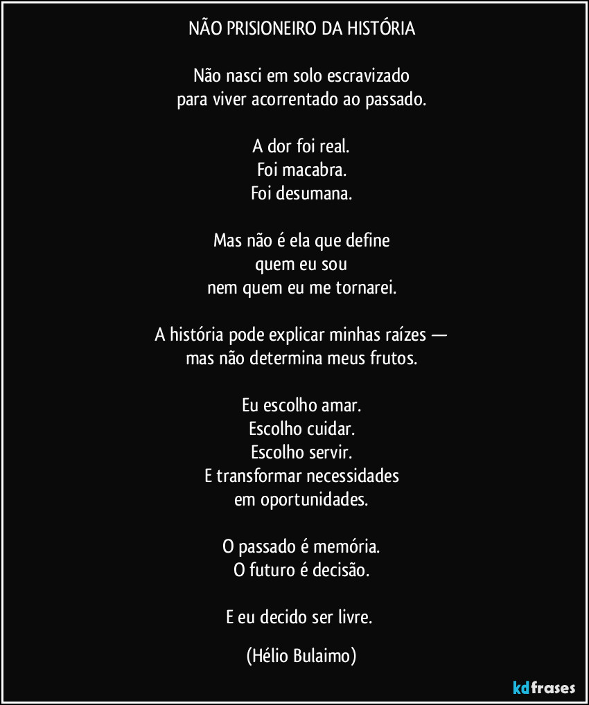 NÃO PRISIONEIRO DA HISTÓRIA

Não nasci em solo escravizado
para viver acorrentado ao passado.

A dor foi real.
Foi macabra.
Foi desumana.

Mas não é ela que define
quem eu sou
nem quem eu me tornarei.

A história pode explicar minhas raízes —
mas não determina meus frutos.

Eu escolho amar.
Escolho cuidar.
Escolho servir.
E transformar necessidades
em oportunidades.

O passado é memória.
O futuro é decisão.

E eu decido ser livre. (Hélio Bulaimo)