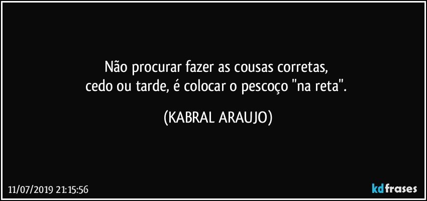 Não procurar fazer as cousas corretas, 
cedo ou tarde, é colocar o pescoço "na reta". (KABRAL ARAUJO)