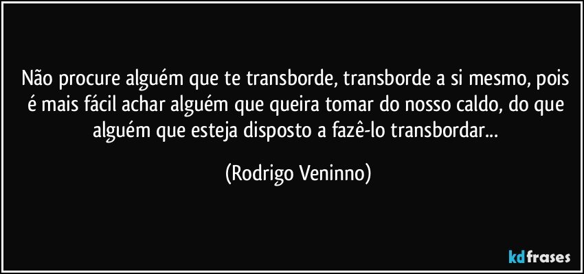 Não procure alguém que te transborde, transborde a si mesmo, pois é mais fácil achar alguém que queira tomar do nosso caldo, do que alguém que esteja disposto a fazê-lo transbordar... (Rodrigo Veninno)