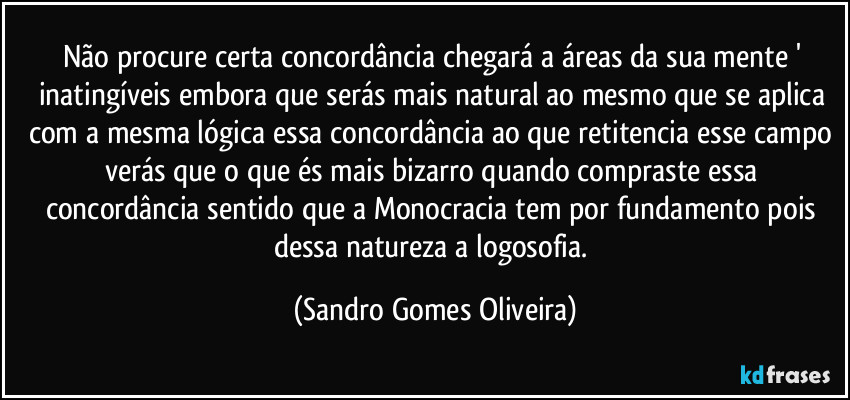 Não procure certa concordância chegará a áreas da sua mente ' inatingíveis embora que serás mais natural ao mesmo que se aplica com a mesma lógica essa concordância ao que retitencia esse campo verás que o que és mais bizarro quando compraste essa concordância sentido que a Monocracia tem por fundamento pois dessa natureza a logosofia. (Sandro Gomes Oliveira)