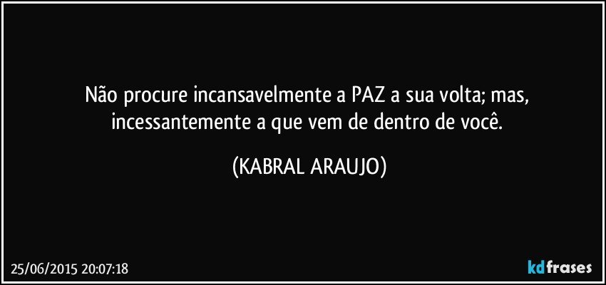 Não procure incansavelmente a PAZ a sua volta; mas, incessantemente a que vem de dentro de você. (KABRAL ARAUJO)