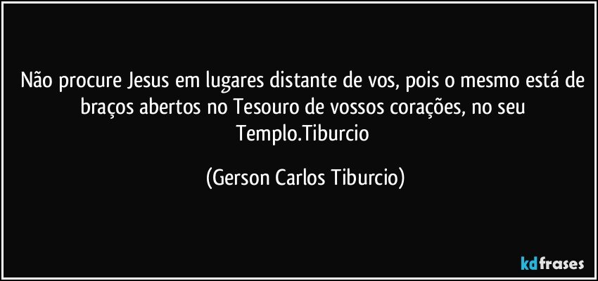 Não procure Jesus em lugares distante de vos, pois o mesmo está de braços abertos no Tesouro de vossos corações, no seu Templo.Tiburcio (Gerson Carlos Tiburcio)