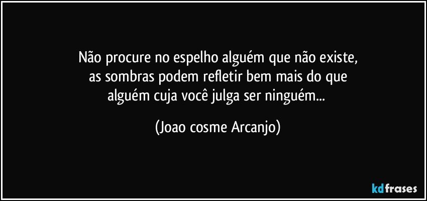 Não procure no espelho alguém que não existe,
as sombras podem refletir bem mais do que
alguém cuja você julga ser ninguém... (Joao cosme Arcanjo)