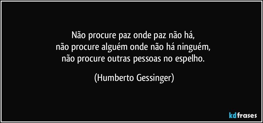 Não procure paz onde paz não há, 
não procure alguém onde não há ninguém, 
não procure outras pessoas no espelho. (Humberto Gessinger)