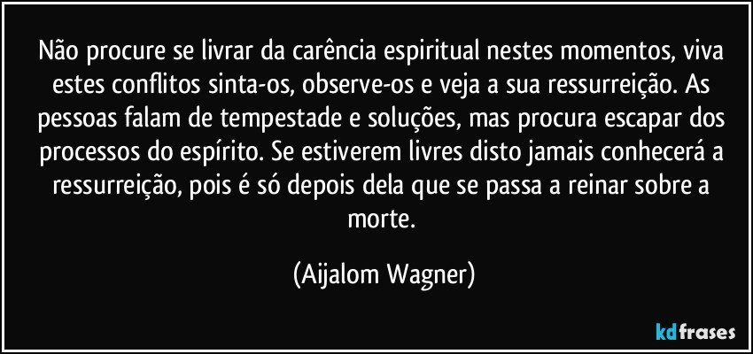 Não procure se livrar da carência espiritual nestes momentos, viva estes conflitos sinta-os, observe-os e veja a sua ressurreição. As pessoas falam de tempestade e soluções, mas procura escapar dos processos do espírito. Se estiverem livres disto jamais conhecerá a ressurreição, pois é só depois dela que se passa a reinar sobre a morte. (Aijalom Wagner)