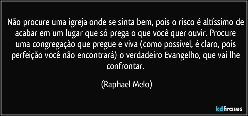 Não procure uma igreja onde se sinta bem, pois o risco é altíssimo de acabar em um lugar que só prega o que você quer ouvir. Procure uma congregação que pregue e viva (como possível, é claro, pois perfeição você não encontrará) o verdadeiro Evangelho, que vai lhe confrontar. (Raphael Melo)